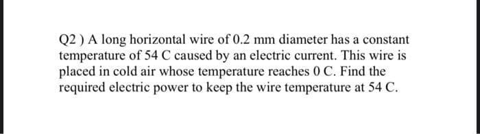 Q2) A long horizontal wire of 0.2 mm diameter has a constant
temperature of 54 C caused by an electric current. This wire is
placed in cold air whose temperature reaches 0 C. Find the
required electric power to keep the wire temperature at 54 C.