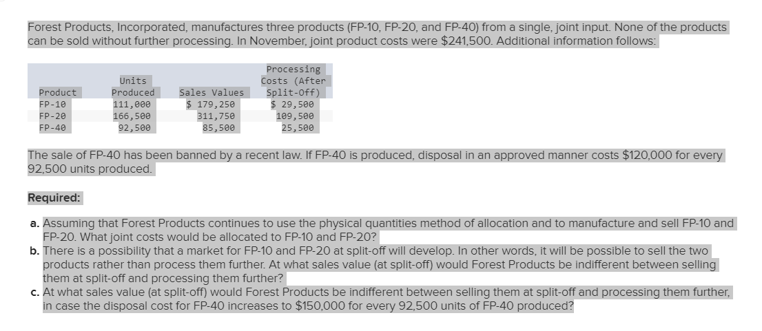 Forest Products, Incorporated, manufactures three products (FP-10, FP-20, and FP-40) from a single, joint input. None of the products
can be sold without further processing. In November, joint product costs were $241,500. Additional information follows:
Product
FP-10
FP-20
FP-40
Units
Produced
111,000
166,500
92,500
Sales Values
$ 179,250
311,750
85,500
Processing
Costs (After
Split-Off)
$ 29,500
109,500
25,500
The sale of FP-40 has been banned by a recent law. If FP-40 is produced, disposal in an approved manner costs $120,000 for every
92,500 units produced.
Required:
a. Assuming that Forest Products continues to use the physical quantities method of allocation and to manufacture and sell FP-10 and
FP-20. What joint costs would be allocated to FP-10 and FP-20?
b. There is a possibility that a market for FP-10 and FP-20 at split-off will develop. In other words, it will be possible to sell the two
products rather than process them further. At what sales value (at split-off) would Forest Products be indifferent between selling
them at split-off and processing them further?
c. At what sales value (at split-off) would Forest Products be indifferent between selling them at split-off and processing them further,
in case the disposal cost for FP-40 increases to $150,000 for every 92,500 units of FP-40 produced?