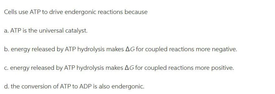 Cells use ATP to drive endergonic reactions because
a. ATP is the universal catalyst.
b. energy released by ATP hydrolysis makes AG for coupled reactions more negative.
C. energy released by ATP hydrolysis makes AG for coupled reactions more positive.
d. the conversion of ATP to ADP is also endergonic.
