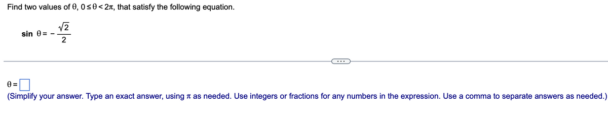 Find two values of 0, 0≤0 < 2, that satisfy the following equation.
√2
2
sin 0 =
0=
(Simplify your answer. Type an exact answer, using as needed. Use integers or fractions for any numbers in the expression. Use a comma to separate answers as needed.)