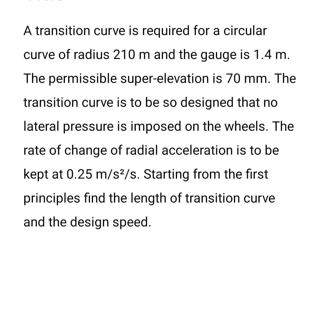 A transition curve is required for a circular
curve of radius 210 m and the gauge is 1.4 m.
The permissible super-elevation is 70 mm. The
transition curve is to be so designed that no
lateral pressure is imposed on the wheels. The
rate of change of radial acceleration is to be
kept at 0.25 m/s2/s. Starting from the first
principles find the length of transition curve
and the design speed.