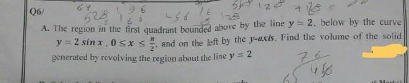 510 120 + 128
64
Q6/
96
6528 186 456 18 128
16
A. The region in the first quadrant bounded above by the line y = 2, below by the curve
y=2 sinx, 0≤x≤ and on the left by the y-axis. Find the volume of the solid
generated by revolving the region about the line y = 2
456
Mark