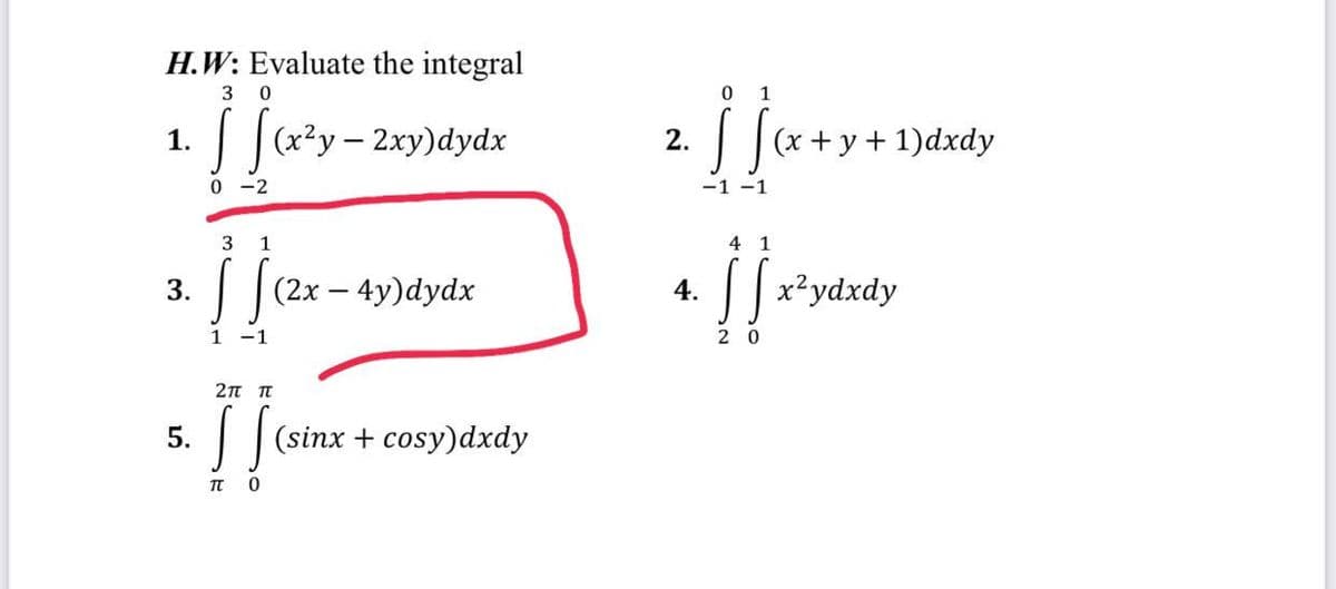 H.W: Evaluate the integral
3 0
s
[(x²y - 2xy)dydx
0-2
1.
3 1
3. (2x - 4y)dydx
| | ₁₂²
1
5.
2π π
[ ] (sine
[[(sinx + cosy)dxdy
П
0
2.
0 1
]
-1 -1
4.
41
(x+y+1)dxdy
[x²ydxdy
20