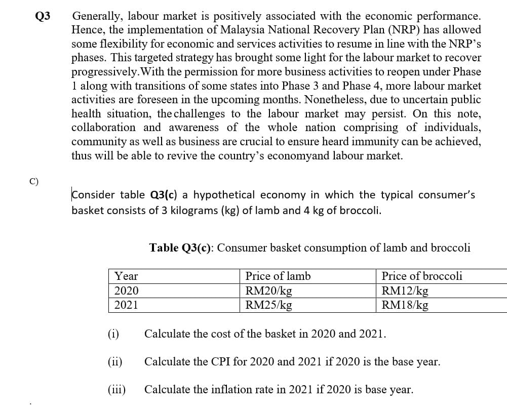 Generally, labour market is positively associated with the economic performance.
Hence, the implementation of Malaysia National Recovery Plan (NRP) has allowed
some flexibility for economic and services activities to resume in line with the NRP's
phases. This targeted strategy has brought some light for the labour market to recover
progressively.With the permission for more business activities to reopen under Phase
1 along with transitions of some states into Phase 3 and Phase 4, more labour market
activities are foreseen in the upcoming months. Nonetheless, due to uncertain public
health situation, the challenges to the labour market may persist. On this note,
collaboration and awareness of the whole nation comprising of individuals,
community as well as business are crucial to ensure heard immunity can be achieved,
thus will be able to revive the country's economyand labour market.
Q3
C)
Consider table Q3(c) a hypothetical economy in which the typical consumer's
basket consists of 3 kilograms (kg) of lamb and 4 kg of broccoli.
Table Q3(c): Consumer basket consumption of lamb and broccoli
Year
Price of lamb
Price of broccoli
2020
RM20/kg
RM25/kg
RM12/kg
RM18/kg
2021
(i)
Calculate the cost of the basket in 2020 and 2021.
(ii)
Calculate the CPI for 2020 and 2021 if 2020 is the base year.
(ii)
Calculate the inflation rate in 2021 if 2020 is base year.

