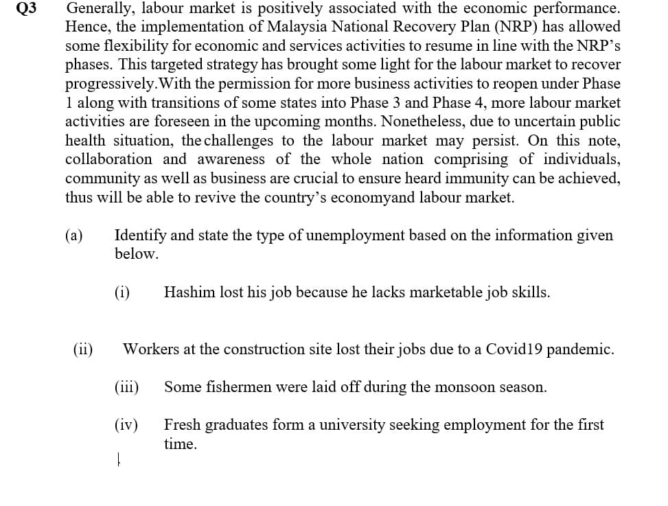 Generally, labour market is positively associated with the economic performance.
Hence, the implementation of Malaysia National Recovery Plan (NRP) has allowed
some flexibility for economic and services activities to resume in line with the NRP's
phases. This targeted strategy has brought some light for the labour market to recover
progressively.With the permission for more business activities to reopen under Phase
1 along with transitions of some states into Phase 3 and Phase 4, more labour market
activities are foreseen in the upcoming months. Nonetheless, due to uncertain public
health situation, the challenges to the labour market may persist. On this note,
collaboration and awareness of the whole nation comprising of individuals,
community as well as business are crucial to ensure heard immunity can be achieved,
thus will be able to revive the country's economyand labour market.
Q3
Identify and state the type of unemployment based on the information given
below.
(a)
(i)
Hashim lost his job because he lacks marketable job skills.
(ii)
Workers at the construction site lost their jobs due to a Covid19 pandemic.
(iii)
Some fishermen were laid off during the monsoon season.
(iv)
Fresh graduates form a university seeking employment for the first
time.
