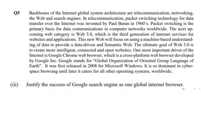 Backbones of the Internet global system architecture are telecommunication, networking,
the Web and search engines. In telecommunication, packet switching technology for data
transfer over the Internet was invented by Paul Baran in 1960's. Packet switching is the
primary basis for data communications in computer networks worldwide. The next up-
coming web category is Web 3.0, which is the third generation of internet services for
websites and applications. This new Web will focus on using a machine-based understand-
ing of data to provide a data-driven and Semantic Web. The ultimate goal of Web 3.0 is
to create more intelligent, connected and open websites. One most important driver of the
Internet is Google Chrome web browser, which is a cross-platform web browser developed
by Google Inc. Google stands for "Global Organization of Oriented Group Language of
Earth". It was first released in 2008 for Microsoft Windows. It is so dominant in cyber-
space browsing until later it caters for all other operating systems, worldwide.
Q5
(iii)
Justify the success of Google search engine as one global internet browser.
