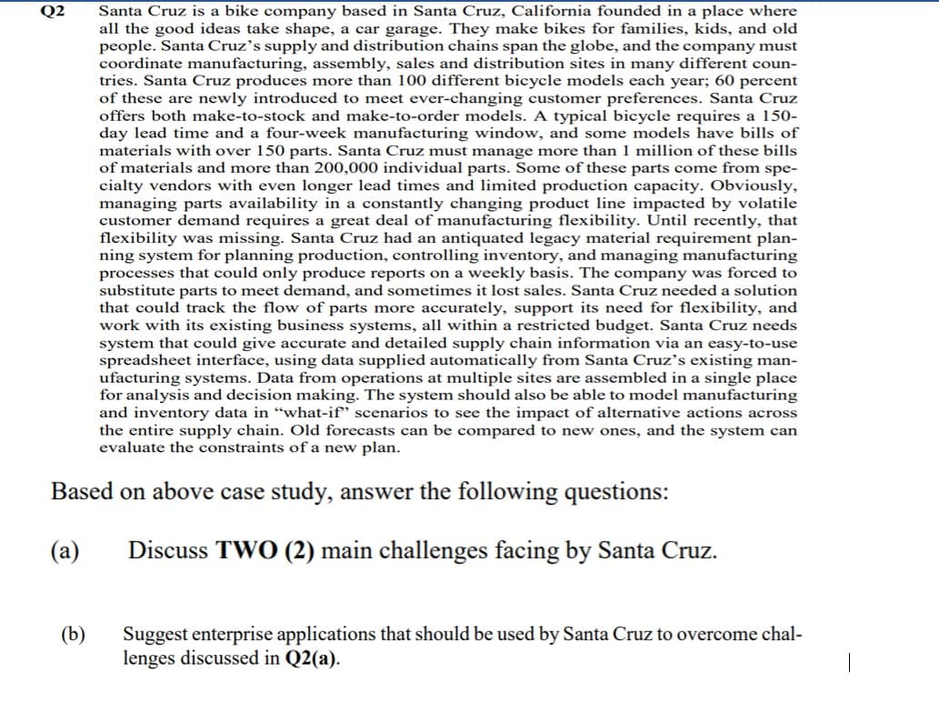 Santa Cruz is a bike company based in Santa Cruz, California founded in a place where
all the good ideas take shape, a car garage. They make bikes for families, kids, and old
people. Santa Cruz’s supply and distribution chains span the globe, and the company must
coordinate manufacturing, assembly, sales and distribution sites in many different coun-
tries. Santa Cruz produces more than 100 different bicycle models each year; 60 percent
of these are newly introduced to meet ever-changing customer preferences. Santa Cruz
offers both make-to-stock and make-to-order models. A typical bicycle requires a 150-
day lead time and a four-week manufacturing window, and some models have bills of
materials with over 150 parts. Santa Cruz must manage more than 1 million of these bills
of materials and more than 200,000 individual parts. Some of these parts come from spe-
cialty vendors with even longer lead times and limited production capacity. Obviously,
managing parts availability in a constantly changing product line impacted by volatile
customer demand requires a great deal of manufacturing flexibility. Until recently, that
flexibility was missing. Santa Cruz had an antiquated legacy material requirement plan-
ning system for planning production, controlling inventory, and managing manufacturing
processes that could only produce reports on a weekly basis. The company was forced to
substitute parts to meet demand, and sometimes it lost sales. Santa Cruz needed a solution
that could track the flow of parts more accurately, support its need for flexibility, and
work with its existing business systems, all within a restricted budget. Santa Cruz needs
system that could give accurate and detailed supply chain information via an easy-to-use
spreadsheet interface, using data supplied automatically from Santa Cruz’s existing man-
ufacturing systems. Data from operations at multiple sites are assembled in a single place
for analysis and decision making. The system should also be able to model manufacturing
and inventory data in “what-if" scenarios to see the impact of alternative actions across
the entire supply chain. Old forecasts can be compared to new ones, and the system can
evaluate the constraints of a new plan.
Q2
Based on above case study, answer the following questions:
(a)
Discuss TWO (2) main challenges facing by Santa Cruz.
(b)
Suggest enterprise applications that should be used by Santa Cruz to overcome chal-
lenges discussed in Q2(a).
