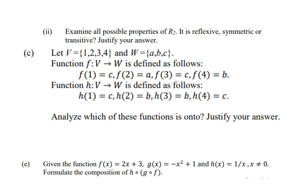 (ii)
Examine all possible properties of R2. It is reflexive, symmetric or
transitive? Justify your answer.
Let V={1,2,3,4} and W={a,b,c}.
Function f:V → W is defined as follows:
(c)
f(1) = c, f (2) = a, f (3) = c, ƒ (4) = b.
%3D
%3D
Function h: V → W is defined as follows:
h(1) = c,h(2) = b,h(3) = b,h(4) = c.
Analyze which of these functions is onto? Justify your answer.
Given the function f (x) = 2x + 3, g(x) = -x² + 1 and h(x) = 1/x ,x + 0.
Formulate the composition of h • (g o f).
(e)
%3D
