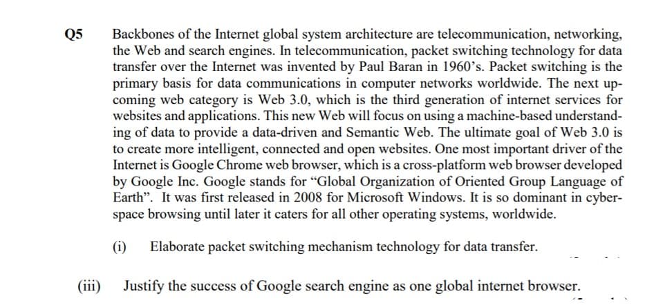 Backbones of the Internet global system architecture are telecommunication, networking,
the Web and search engines. In telecommunication, packet switching technology for data
transfer over the Internet was invented by Paul Baran in 1960's. Packet switching is the
primary basis for data communications in computer networks worldwide. The next up-
coming web category is Web 3.0, which is the third generation of internet services for
websites and applications. This new Web will focus on using a machine-based understand-
ing of data to provide a data-driven and Semantic Web. The ultimate goal of Web 3.0 is
to create more intelligent, connected and open websites. One most important driver of the
Internet is Google Chrome web browser, which is a cross-platform web browser developed
by Google Inc. Google stands for "Global Organization of Oriented Group Language of
Earth". It was first released in 2008 for Microsoft Windows. It is so dominant in cyber-
space browsing until later it caters for all other operating systems, worldwide.
Q5
(i)
Elaborate packet switching mechanism technology for data transfer.
(iii)
Justify the success of Google search engine as one global internet browser.
