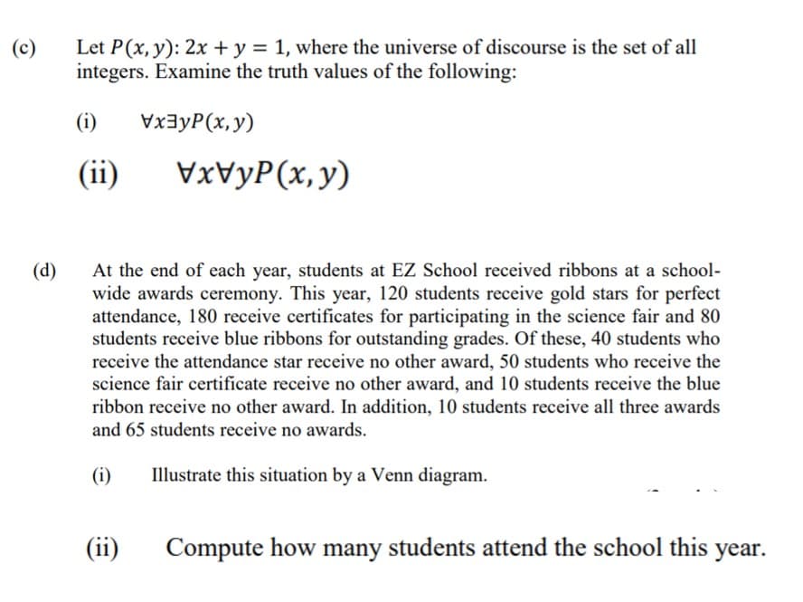 Let P(x, y): 2x + y = 1, where the universe of discourse is the set of all
integers. Examine the truth values of the following:
(c)
(i)
VxayP(x,y)
(ii)
VVYP(x,y)
At the end of each year, students at EZ School received ribbons at a school-
wide awards ceremony. This year, 120 students receive gold stars for perfect
attendance, 180 receive certificates for participating in the science fair and 80
students receive blue ribbons for outstanding grades. Of these, 40 students who
receive the attendance star receive no other award, 50 students who receive the
science fair certificate receive no other award, and 10 students receive the blue
ribbon receive no other award. In addition, 10 students receive all three awards
(d)
and 65 students receive no awards.
(i)
Illustrate this situation by a Venn diagram.
(ii)
Compute how many students attend the school this year.
