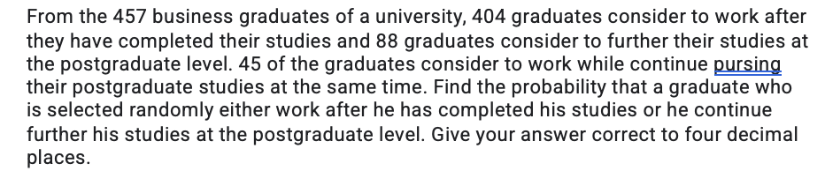 From the 457 business graduates of a university, 404 graduates consider to work after
they have completed their studies and 88 graduates consider to further their studies at
the postgraduate level. 45 of the graduates consider to work while continue pursing
their postgraduate studies at the same time. Find the probability that a graduate who
is selected randomly either work after he has completed his studies or he continue
further his studies at the postgraduate level. Give your answer correct to four decimal
places.
