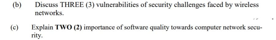 (b)
Discuss THREE (3) vulnerabilities of security challenges faced by wireless
networks.
Explain TWO (2) importance of software quality towards computer network secu-
rity.
(c)
