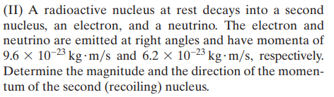 (II) A radioactive nucleus at rest decays into a second
nucleus, an electron, and a neutrino. The electron and
neutrino are emitted at right angles and have momenta of
9.6 × 10-23 kg ·m/s and 6.2 × 10-23 kg·m/s, respectively.
Determine the magnitude and the direction of the momen-
tum of the second (recoiling) nucleus.
