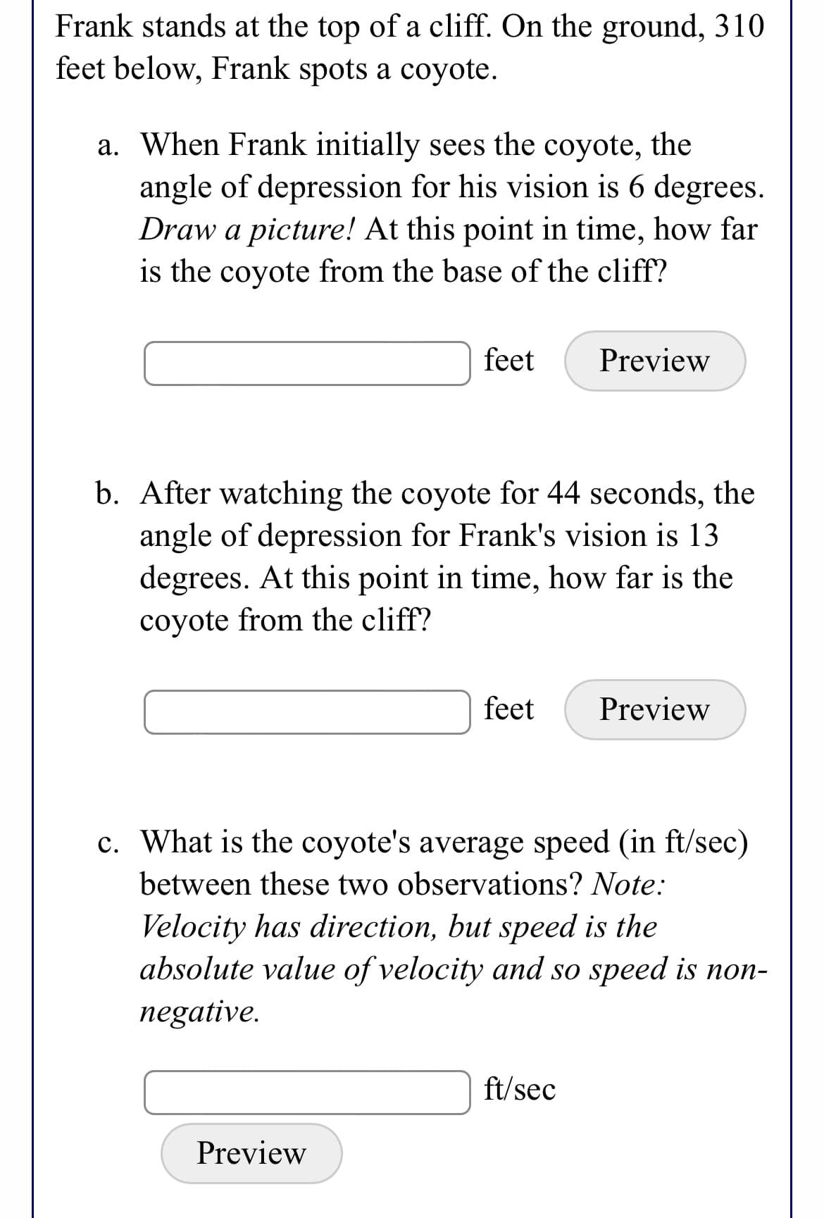 Frank stands at the top of a cliff. On the ground, 310
feet below, Frank spots a coyote.
a. When Frank initially sees the coyote, the
angle of depression for his vision is 6 degrees.
Draw a picture! At this point in time, how far
is the coyote from the base of the cliff?
feet
Preview
b. After watching the coyote for 44 seconds, the
angle of depression for Frank's vision is 13
degrees. At this point in time, how far is the
coyote from the cliff?
feet
Preview
c. What is the coyote's average speed (in ft/sec)
between these two observations? Note:
Velocity has direction, but speed is the
absolute value of velocity and so speed is non-
negative.
ft/sec
Preview
