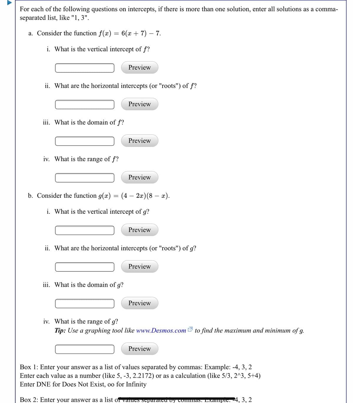 For each of the following questions on intercepts, if there is more than one solution, enter all solutions as a comma-
separated list, like "1, 3".
a. Consider the function f(x) = 6(x + 7) – 7.
i. What is the vertical intercept of f?
Preview
ii. What are the horizontal intercepts (or "roots") of f?
Preview
iii. What is the domain of f?
Preview
iv. What is the range of f?
Preview
b. Consider the function g(x) = (4 – 2x)(8 – x).
i. What is the vertical intercept of g?
Preview
ii. What are the horizontal intercepts (or "roots") of g?
Preview
iii. What is the domain of g?
Preview
iv. What is the range of g?
Tip: Use a graphing tool like www.Desmos.com to find the maximum and minimum of g.
Preview
Box 1: Enter your answer as a list of values separated by commas: Example: -4, 3, 2
Enter each value as a number (like 5, -3, 2.2172) or as a calculation (like 5/3, 2^3, 5+4)
Enter DNE for Does Not Exist, oo for Infinity
Box 2: Enter your answer as a list of valucs sepUTaTTU vy Commas. EAdmpic.
24, 3, 2
