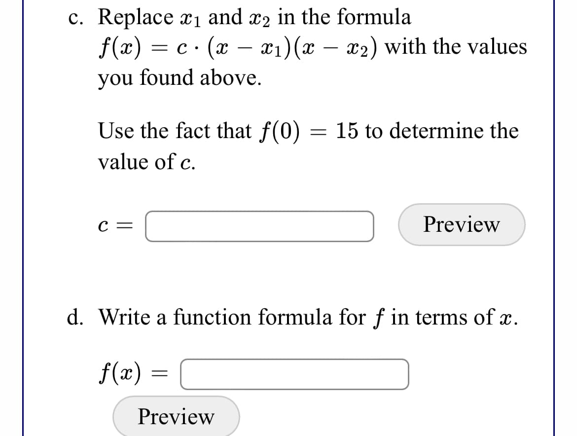 c. Replace x1 and x2 in the formula
f(x)
— с (х — г1) (
x2) with the values
= C •
you found above.
Use the fact that f(0)
15 to determine the
value of c.
с —
Preview
d. Write a function formula for f in terms of x.
f(x) =
Preview
