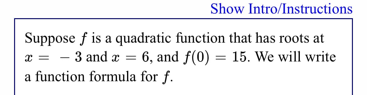 Show Intro/Instructions
Suppose f is a quadratic function that has roots at
3 and x = 6, and f(0)
= 15. We will write
-
a function formula for f.
