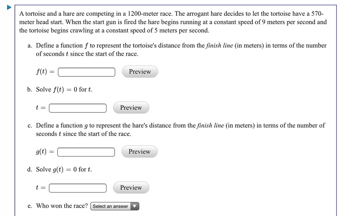 A tortoise and a hare are competing in a 1200-meter race. The arrogant hare decides to let the tortoise have a 570-
meter head start. When the start gun is fired the hare begins running at a constant speed of 9 meters per second and
the tortoise begins crawling at a constant speed of 5 meters per second.
a. Define a function f to represent the tortoise's distance from the finish line (in meters) in terms of the number
of seconds t since the start of the race.
f(t)
Preview
b. Solve f(t) = 0 for t.
Preview
c. Define a function g to represent the hare's distance from the finish line (in meters) in terms of the number of
seconds t since the start of the race.
g(t)
Preview
d. Solve g(t) = 0 for t.
t =
Preview
e. Who won the race? | Select an answer
