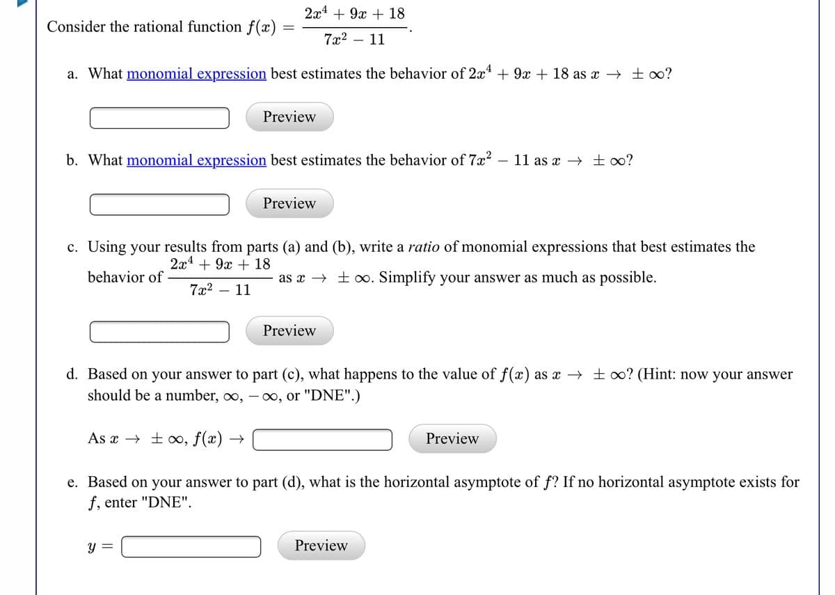 2x4 + 9x + 18
Consider the rational function f(x)
7x2 – 11
a. What monomial expression best estimates the behavior of 2x* + 9x + 18 as x → ± ∞?
Preview
b. What monomial expression best estimates the behavior of 7x?
11 as x → ±∞?
Preview
c. Using your results from parts (a) and (b), write a ratio of monomial expressions that best estimates the
2а4 + 9х + 18
behavior of
as x → ± 0. Simplify your answer as much as possible.
7x2
11
-
Preview
d. Based on your answer to part (c), what happens to the value of f(x) as x → ± 0? (Hint: now your answer
should be a number, ∞,
00, or "DNE".)
As x → ±∞,
f(x) →
Preview
e. Based on your answer to part (d), what is the horizontal asymptote of f? If no horizontal asymptote exists for
f, enter "DNE".
y =
Preview
