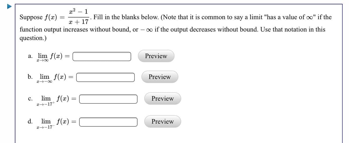 x2
Suppose f(x) =
1
Fill in the blanks below. (Note that it is common to say a limit "has a value of o" if the
x + 17
function output increases without bound, or
question.)
o if the output decreases without bound. Use that notation in this
a. lim f(x) =
Preview
b.
lim f(x) =
Preview
lim f(x) =
x→-17
с.
ew
d.
lim f(x) =
Preview
x→-17
