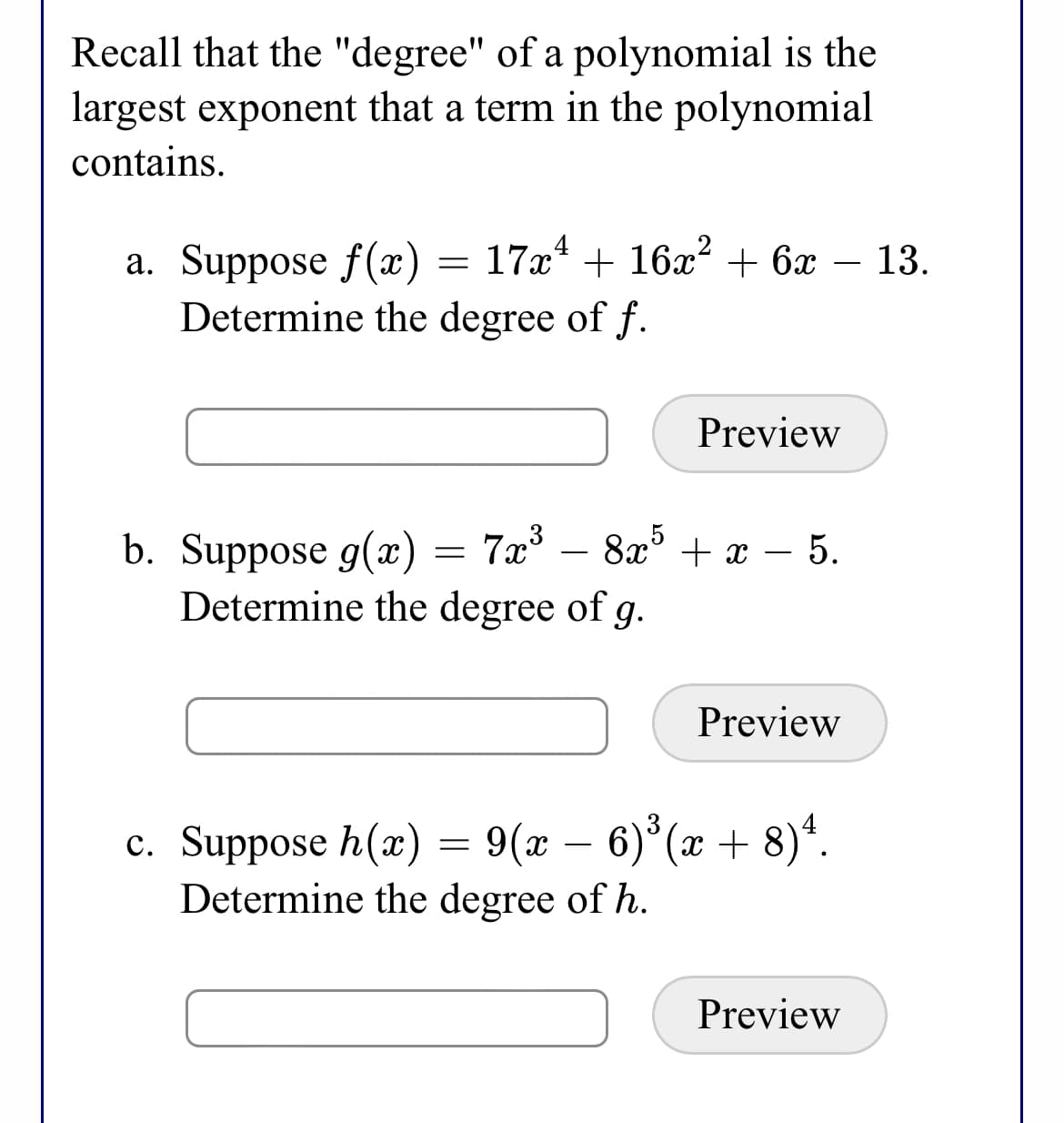 Recall that the "degree" of a polynomial is the
largest exponent that a term in the polynomial
contains.
17x4
a. Suppose f(x)
Determine the degree of f.
+ 16x2 + 6 – 13.
-
Preview
b. Suppose g(x) = 7x° – 8x° + x – 5.
Determine the degree of
g.
Preview
6) (x + 8)*.
c. Suppose h(x) = 9(x
Determine the degree of h.
Preview
