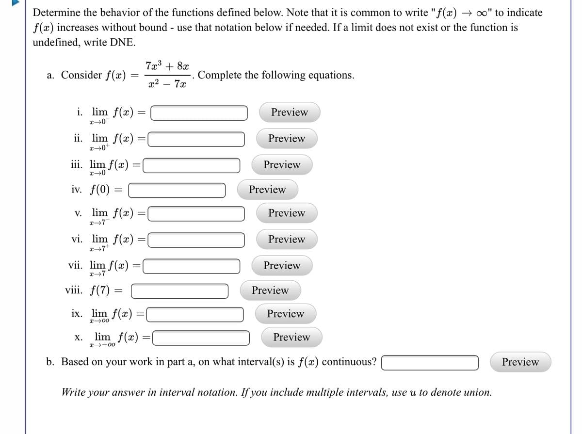 Determine the behavior of the functions defined below. Note that it is common to write "f(x)
f(x) increases without bound - use that notation below if needed. If a limit does not exist or the function is
→ " to indicate
undefined, write DNE.
7x3 + 8x
a. Consider f(x)
Complete the following equations.
x2 – 7x
i. lim f(x) =
Preview
x→0
ii. lim f(x) =
Preview
||
x→0+
iii. lim f(x)
Preview
||
iv. f(0)
Preview
v. lim f(x) =
x→7
Preview
vi. lim f(x) =
Preview
vii. lim f(x):
Preview
x→7
viii. f(7)
Preview
ix. lim f(x)
Preview
x→00
lim f(x)
Preview
X.
x→-00
b. Based on your work in part a, on what interval(s) is f(x) continuous?
Preview
Write your answer in interval notation. If you include multiple intervals, use u to denote union.
