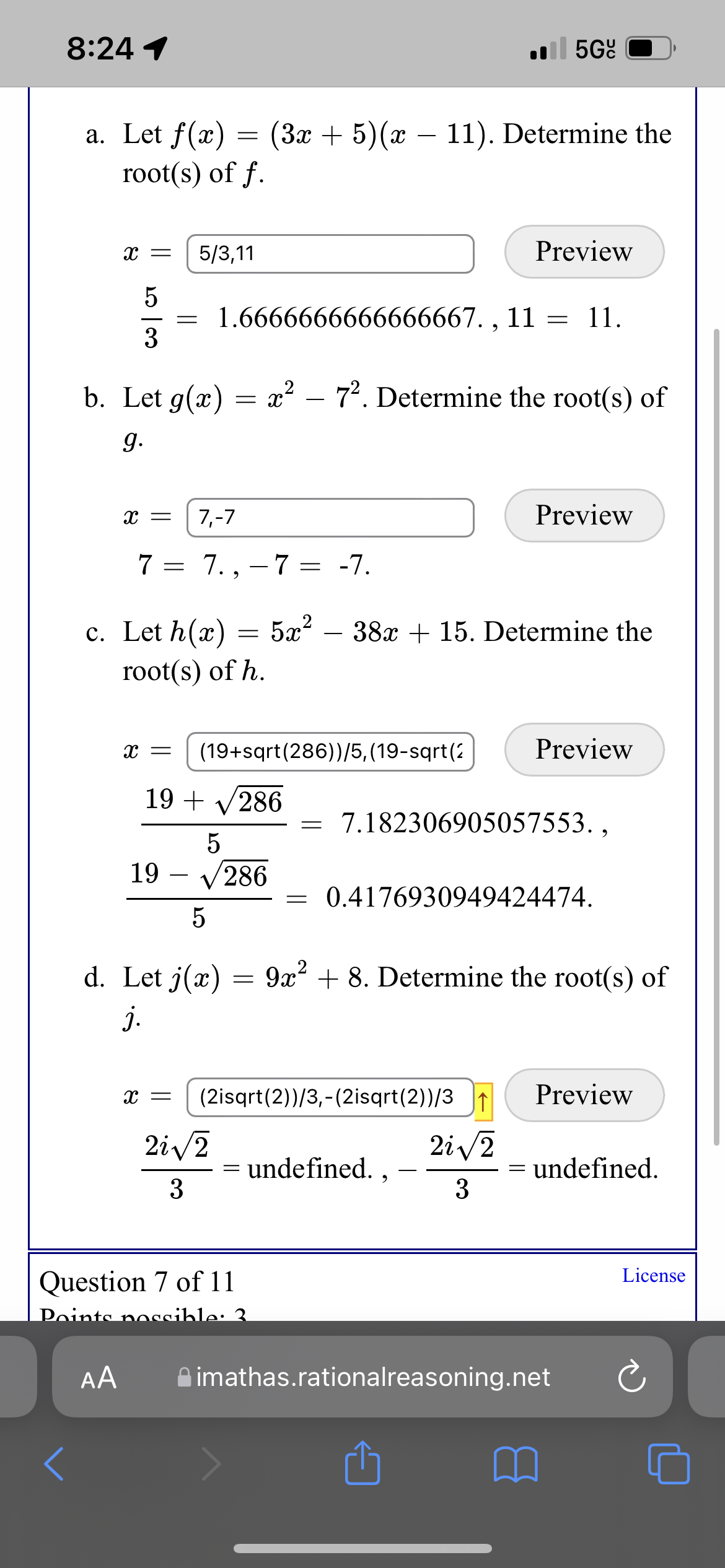 8:24 1
l 5Gº
a. Let f(x)
(3x + 5)(x – 11). Determine the
root(s) of f.
5/3,11
Preview
1.6666666666666667. , 11 = 11.
3
b. Let g(x)
x² – 72. Determine the root(s) of
g.
7,-7
Preview
7 = 7., – 7 = -7.
5æ?
- 38x + 15. Determine the
c. Let h(x)
root(s) of h.
(19+sqrt(286))/5, (19-sqrt(2
Preview
19 + V286
7.182306905057553. ,
19
V286
0.4176930949424474.
d. Let j(æ)
9x? + 8. Determine the root(s) of
j.
(2isqrt(2))/3,-(2isqrt(2))/31
Preview
2i /2
= undefined. , –
3
2i/2
= undefined.
-
3
License
Question 7 of 11
Points noccible: 3
AA
A imathas.rationalreasoning.net
