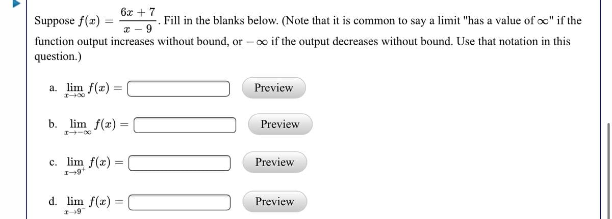 бх + 7
Suppose f(x)
Fill in the blanks below. (Note that it is common to say a limit "has a value of o" if the
9
o if the output decreases without bound. Use that notation in this
function output increases without bound, or
question.)
a. lim f(x) =
Preview
b. lim f(x) =
Preview
c. lim f(x) =
x→9+
Preview
d. lim f(x) =
Preview
x→9
