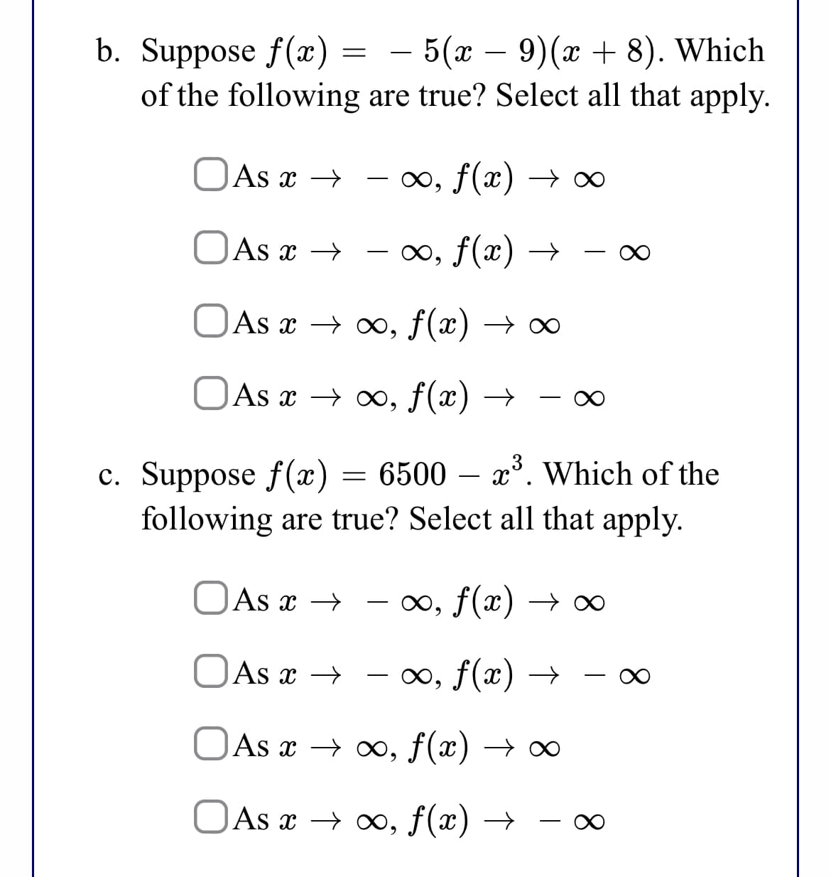 — 5(х — 9)(г + 8). Which
of the following are true? Select all that apply.
b. Suppose f(x) =
OAs x →
-0o, f(x) → ∞
OAs x →
∞, f(x) →
OAs x → , f(x)
OAs x → x, f(x) → 0
с. Suppose f(х) — 6500 —
following are true? Select all that apply.
x*. Which of the
OAs x →
00, f(x) → ∞
OAs x → – o∞, f(x) →
-
OAs x → ∞, f(x) →
OAs x → x», f(x) →
