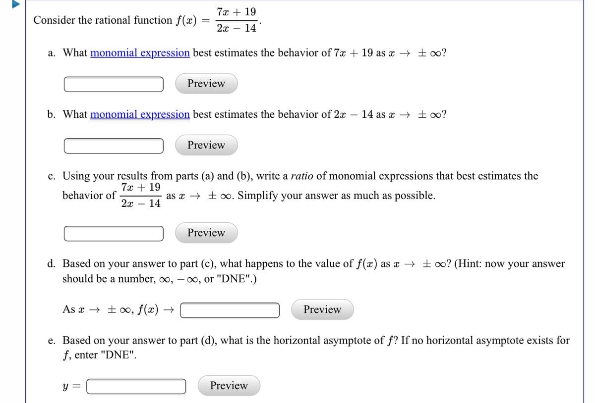 7х + 19
Consider the rational function f(x)
2x
14
a. What monomial expression best estimates the behavior of 7x + 19 as x → ±o?
Preview
b. What monomial expression best estimates the behavior of 2x – 14 as x → ±∞?
Preview
c. Using your results from parts (a) and (b), write a ratio of monomial expressions that best estimates the
7x + 19
behavior of
2x
as x → + o. Simplify your answer as much as possible.
14
Preview
d. Based on your answer to part (c), what happens to the value of f(x) as x → ±∞? (Hint: now your answer
should be a number, ∞,
- 00, or "DNE".)
As x → ± ∞, f(x) →
Preview
e. Based on your answer to part (d), what is the horizontal asymptote of f? If no horizontal asymptote exists for
f, enter "DNE".
y =
Preview
