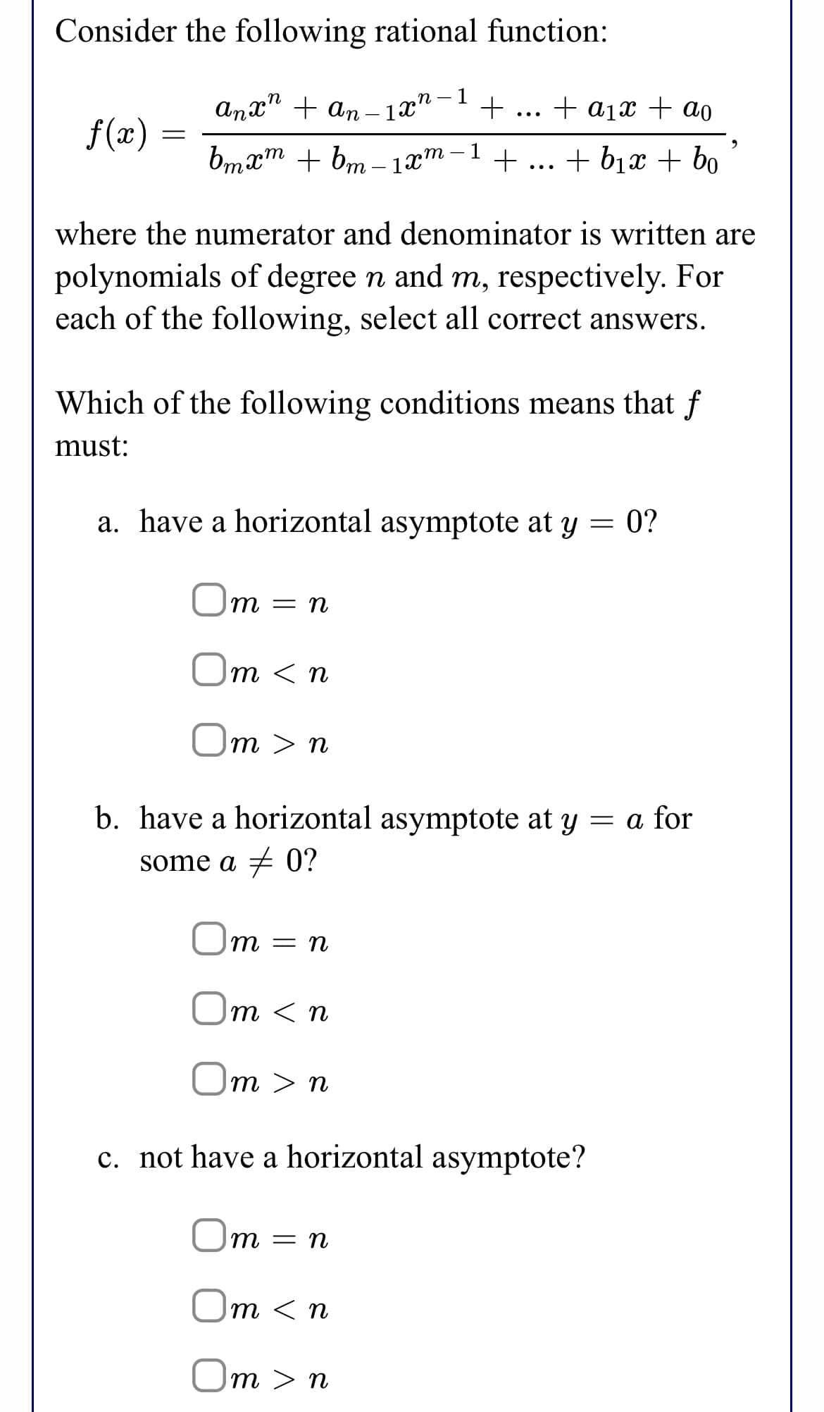 Consider the following rational function:
,п —
anx" + an – 1x"-1
+ a1x + ao
•..
f(x)
1
bmxm + bm – 1x™-
+
... + bịx + bo
where the numerator and denominator is written are
polynomials of degree n and m, respectively. For
each of the following, select all correct answers.
Which of the following conditions means that f
must:
a. have a horizontal asymptote at y = 0?
Om = n
Om < n
Om > n
b. have a horizontal asymptote at y = a for
some a + 0?
Um = n
Om < n
Om > n
c. not have a horizontal asymptote?
Om =
Um < n
Om > n
