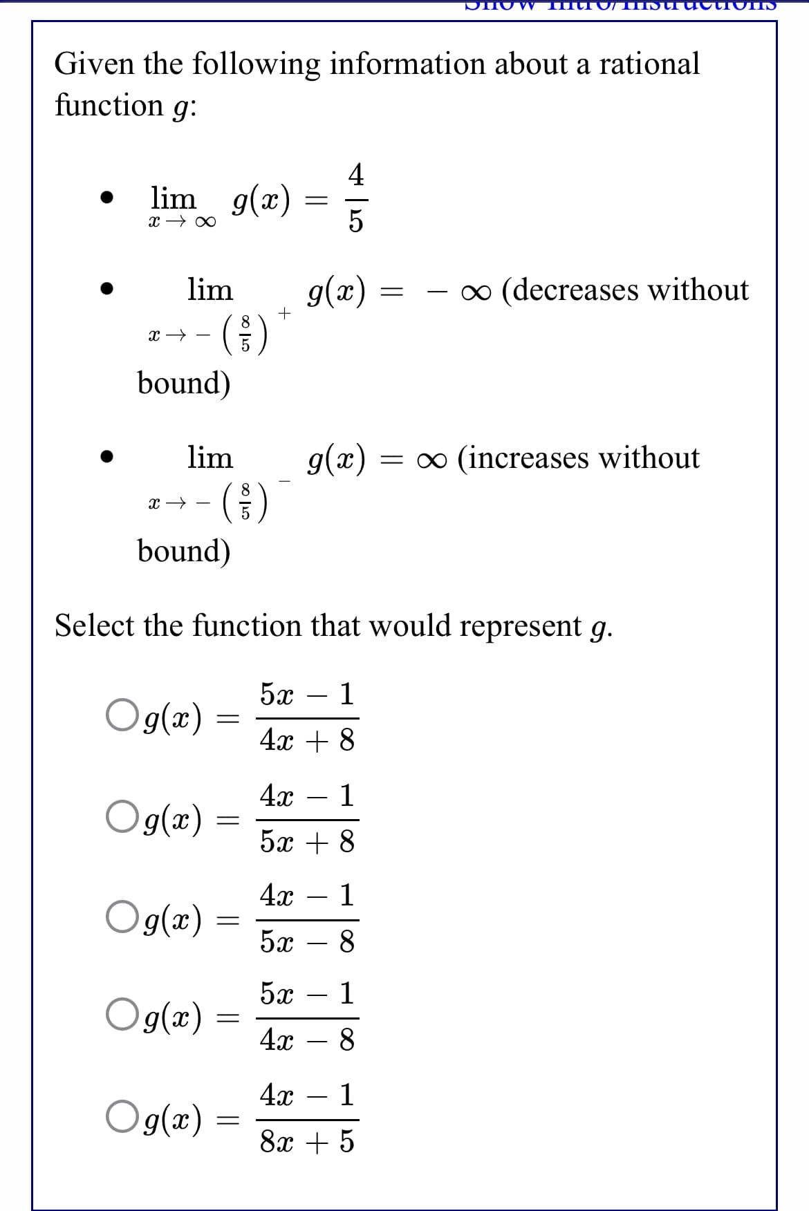 Given the following information about a rational
function g:
4
lim g(x)
g(x)
( )
lim
o (decreases without
-
+
8.
bound)
lim
g(x) :
= 0 (increases without
bound)
Select the function that would represent g.
5х — 1
Og(æ)
4x + 8
4x
1
Og(æ)
5х + 8
4x – 1
Og(æ) :
5x
8
5x
1
Og(æ)
4х — 8
4х — 1
Og(æ)
8x + 5
