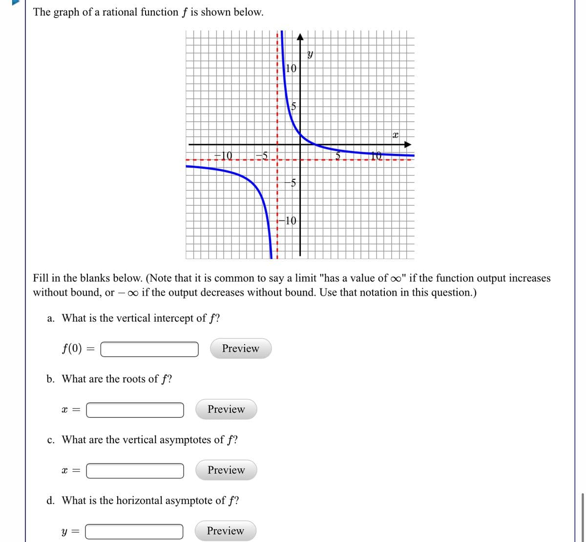 The graph of a rational function f is shown below.
10
10
10
Fill in the blanks below. (Note that it is common to say a limit "has a value of oo" if the function output increases
without bound, or – o if the output decreases without bound. Use that notation in this question.)
a. What is the vertical intercept of f?
f(0)
Preview
b. What are the roots of f?
Preview
c. What are the vertical asymptotes of f?
x =
Preview
d. What is the horizontal asymptote of f?
y =
Preview
