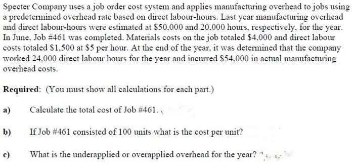 Specter Company uses a job order cost system and applies manufacturing overhead to jobs using
a predetermined overhead rate based on direct labour-hours. Last year manufacturing overhead
and direct labour-hours were estimated at $50.000 and 20,000 hours, respectively, for the year.
In June, Job #461 was completed. Materials costs on the job totaled $4.000 and direct labour
costs totaled $1.500 at $5 per hour. At the end of the year, it was determined that the company
worked 24,000 direct labour hours for the year and incurred $54,000 in actual manufacturing
overhead costs.
Required: (You must show all calculations for each part.)
Calculate the total cost of Job # 461.
If Job #461 consisted of 100 units what is the cost per unit?
What is the underapplied or overapplied overhead for the year?
a)
b)
c)