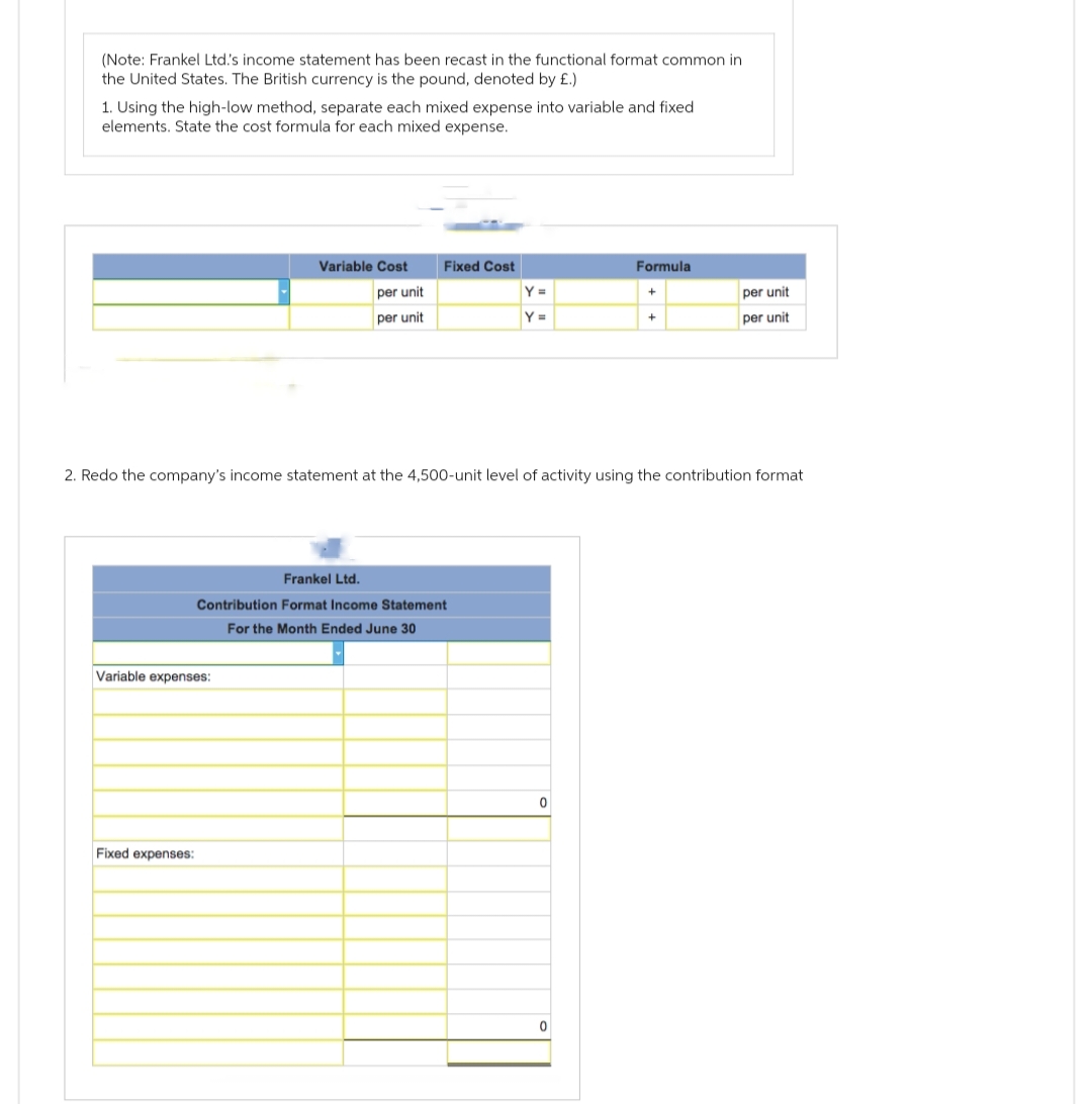 (Note: Frankel Ltd's income statement has been recast in the functional format common in
the United States. The British currency is the pound, denoted by £.)
1. Using the high-low method, separate each mixed expense into variable and fixed
elements. State the cost formula for each mixed expense.
Variable Cost
Variable expenses:
per unit
per unit
Fixed expenses:
Fixed Cost
Frankel Ltd.
Contribution Format Income Statement
For the Month Ended June 30
Y =
Y=
2. Redo the company's income statement at the 4,500-unit level of activity using the contribution format
0
Formula
0
+
+
per unit
per unit