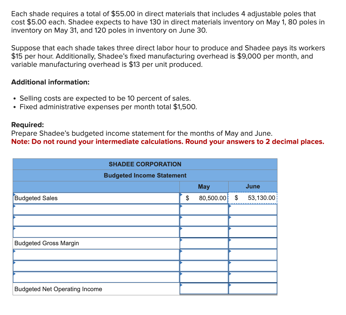 Each shade requires a total of $55.00 in direct materials that includes 4 adjustable poles that
cost $5.00 each. Shadee expects to have 130 in direct materials inventory on May 1, 80 poles in
inventory on May 31, and 120 poles in inventory on June 30.
Suppose that each shade takes three direct labor hour to produce and Shadee pays its workers
$15 per hour. Additionally, Shadee's fixed manufacturing overhead is $9,000 per month, and
variable manufacturing overhead is $13 per unit produced.
Additional information:
Selling costs are expected to be 10 percent of sales.
• Fixed administrative expenses per month total $1,500.
●
Required:
Prepare Shadee's budgeted income statement for the months of May and June.
Note: Do not round your intermediate calculations. Round your answers to 2 decimal places.
Budgeted Sales
Budgeted Gross Margin
Budgeted Net Operating Income
SHADEE CORPORATION
Budgeted Income Statement
$
May
80,500.00 $
June
53,130.00