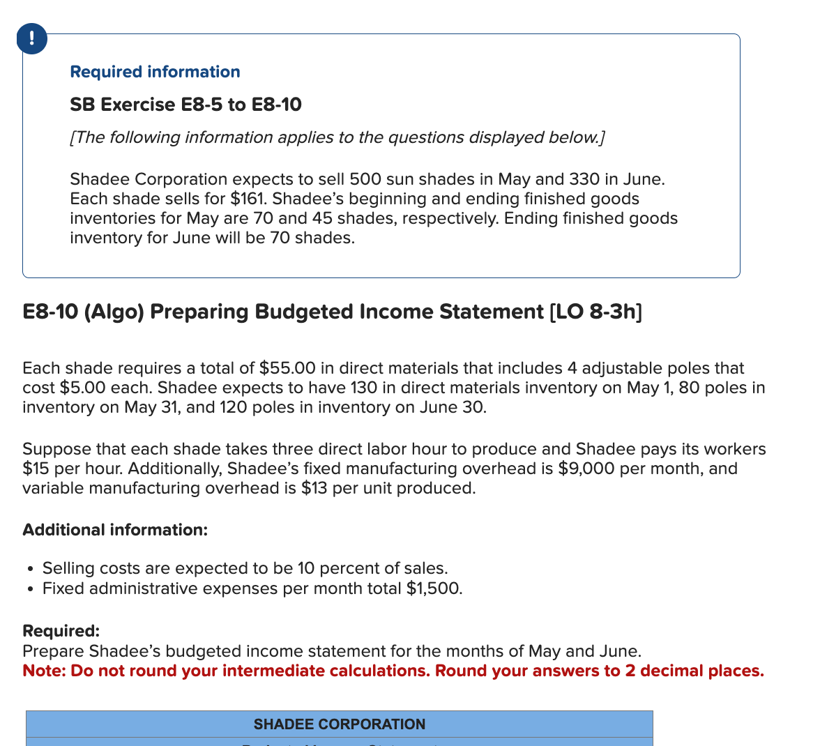 !
Required information
SB Exercise E8-5 to E8-10
[The following information applies to the questions displayed below.]
Shadee Corporation expects to sell 500 sun shades in May and 330 in June.
Each shade sells for $161. Shadee's beginning and ending finished goods
inventories for May are 70 and 45 shades, respectively. Ending finished goods
inventory for June will be 70 shades.
E8-10 (Algo) Preparing Budgeted Income Statement [LO 8-3h]
Each shade requires a total of $55.00 in direct materials that includes 4 adjustable poles that
cost $5.00 each. Shadee expects to have 130 in direct materials inventory on May 1, 80 poles in
inventory on May 31, and 120 poles in inventory on June 30.
Suppose that each shade takes three direct labor hour to produce and Shadee pays its workers
$15 per hour. Additionally, Shadee's fixed manufacturing overhead is $9,000 per month, and
variable manufacturing overhead is $13 per unit produced.
Additional information:
Selling costs are expected to be 10 percent of sales.
• Fixed administrative expenses per month total $1,500.
Required:
Prepare Shadee's budgeted income statement for the months of May and June.
Note: Do not round your intermediate calculations. Round your answers to 2 decimal places.
SHADEE CORPORATION