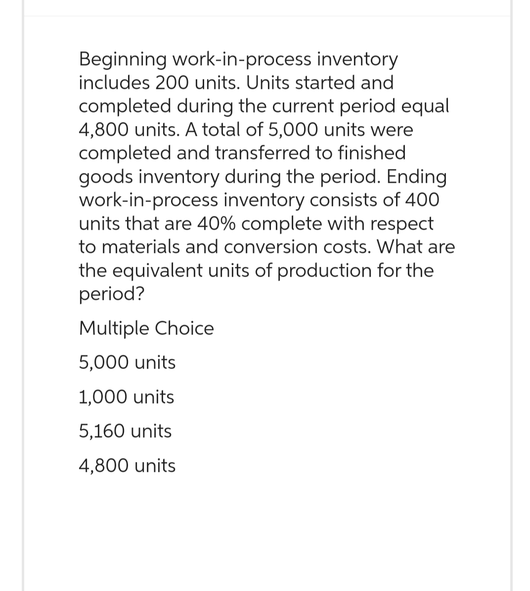 Beginning work-in-process inventory
includes 200 units. Units started and
completed during the current period equal
4,800 units. A total of 5,000 units were
completed and transferred to finished.
goods inventory during the period. Ending
work-in-process inventory consists of 400
units that are 40% complete with respect
to materials and conversion costs. What are
the equivalent units of production for the
period?
Multiple Choice
5,000 units
1,000 units
5,160 units
4,800 units