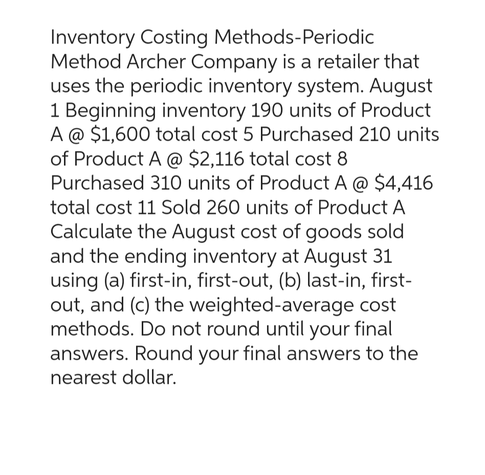 Inventory Costing Methods-Periodic
Method Archer Company is a retailer that
uses the periodic inventory system. August
1 Beginning inventory 190 units of Product
A @ $1,600 total cost 5 Purchased 210 units
of Product A @ $2,116 total cost 8
Purchased 310 units of Product A @ $4,416
total cost 11 Sold 260 units of Product A
Calculate the August cost of goods sold
and the ending inventory at August 31
using (a) first-in, first-out, (b) last-in, first-
out, and (c) the weighted-average cost
methods. Do not round until your final
answers. Round your final answers to the
nearest dollar.