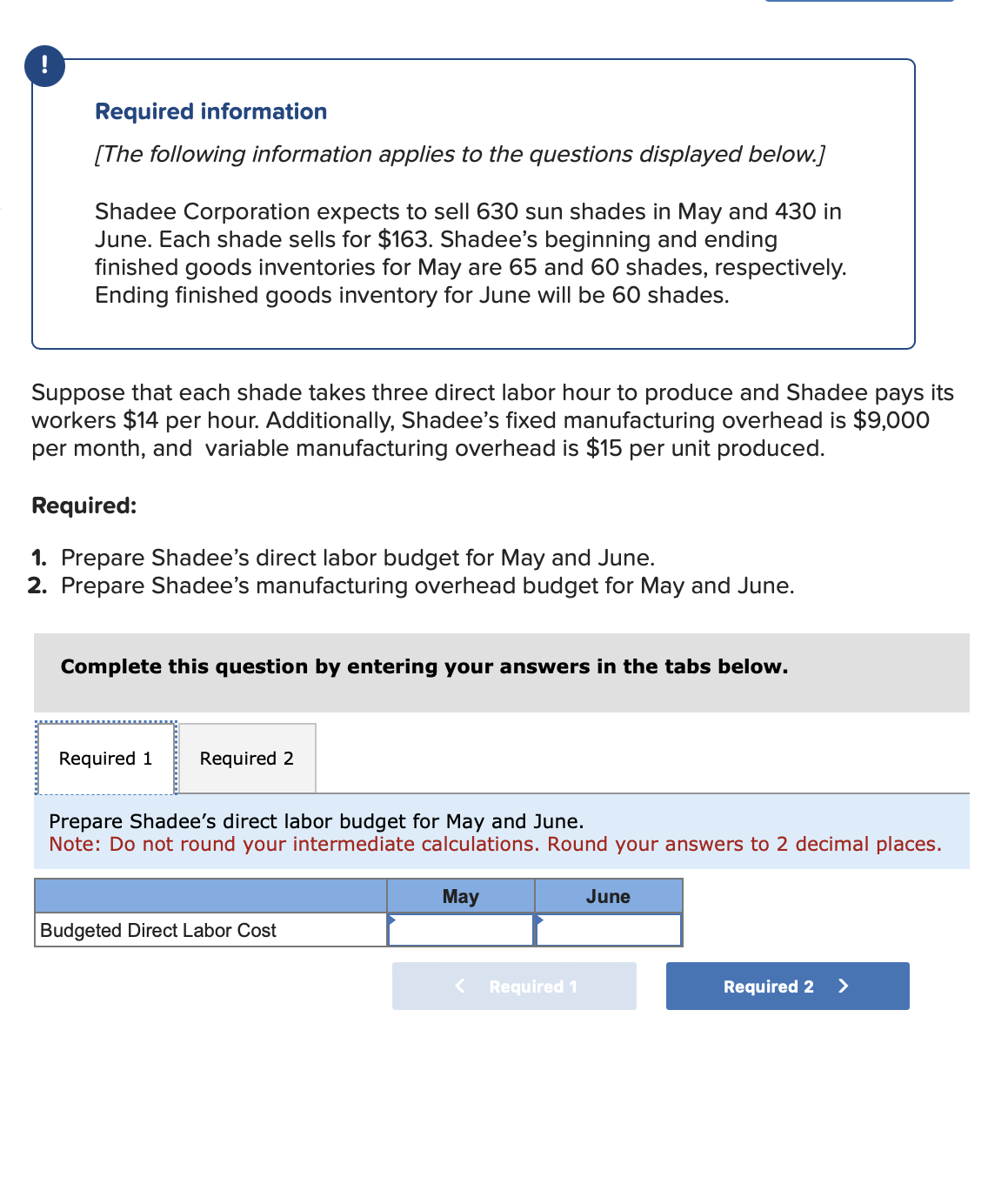 !
Required information
[The following information applies to the questions displayed below.]
Shadee Corporation expects to sell 630 sun shades in May and 430 in
June. Each shade sells for $163. Shadee's beginning and ending
finished goods inventories for May are 65 and 60 shades, respectively.
Ending finished goods inventory for June will be 60 shades.
Suppose that each shade takes three direct labor hour to produce and Shadee pays its
workers $14 per hour. Additionally, Shadee's fixed manufacturing overhead is $9,000
per month, and variable manufacturing overhead is $15 per unit produced.
Required:
1. Prepare Shadee's direct labor budget for May and June.
2. Prepare Shadee's manufacturing overhead budget for May and June.
Complete this question by entering your answers in the tabs below.
Required 1
Required 2
Prepare Shadee's direct labor budget for May and June.
Note: Do not round your intermediate calculations. Round your answers to 2 decimal places.
Budgeted Direct Labor Cost
May
<
Required 1
June
Required 2 >