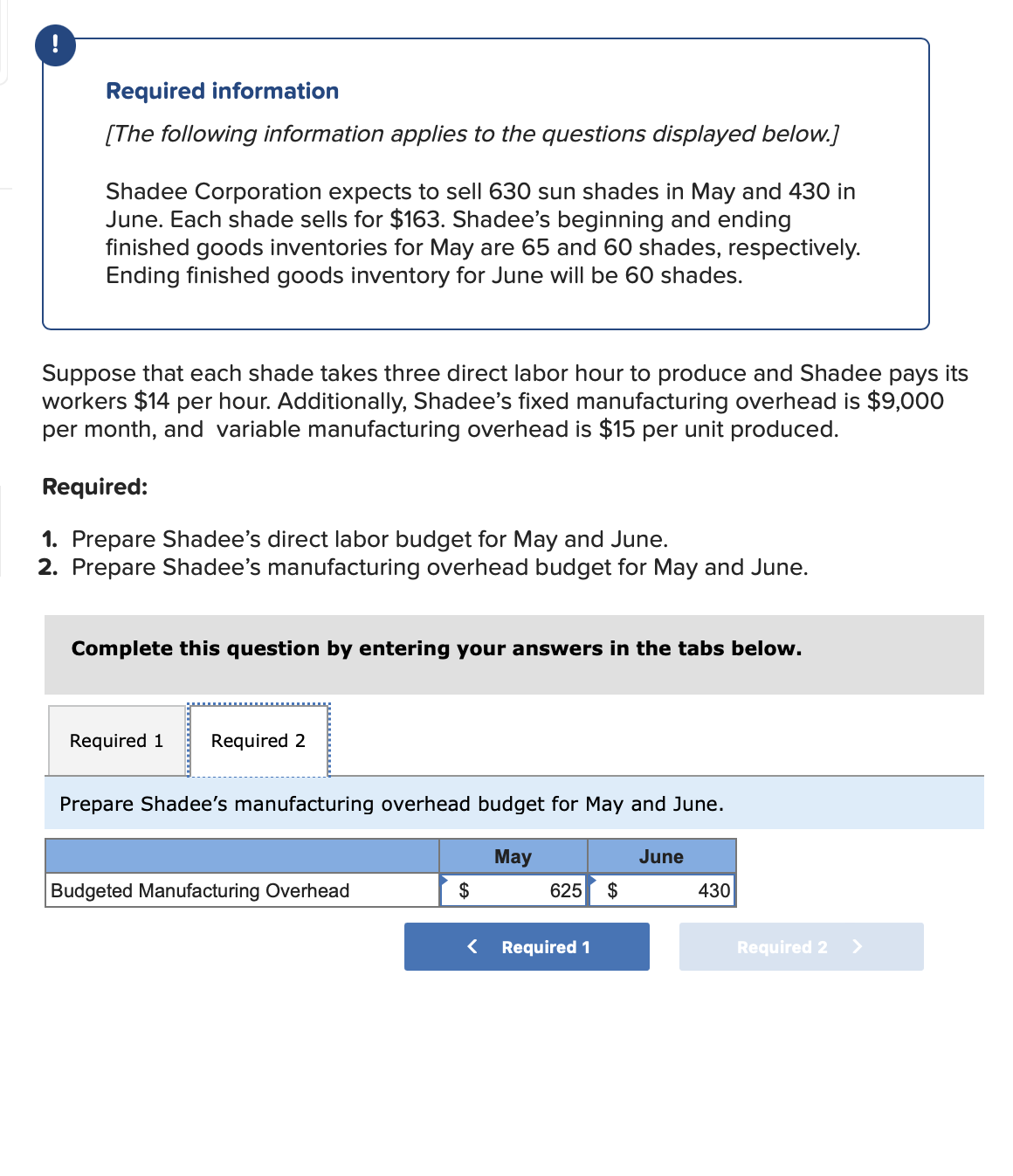 !
Required information
[The following information applies to the questions displayed below.]
Shadee Corporation expects to sell 630 sun shades in May and 430 in
June. Each shade sells for $163. Shadee's beginning and ending
finished goods inventories for May are 65 and 60 shades, respectively.
Ending finished goods inventory for June will be 60 shades.
Suppose that each shade takes three direct labor hour to produce and Shadee pays its
workers $14 per hour. Additionally, Shadee's fixed manufacturing overhead is $9,000
per month, and variable manufacturing overhead is $15 per unit produced.
Required:
1. Prepare Shadee's direct labor budget for May and June.
2. Prepare Shadee's manufacturing overhead budget for May and June.
Complete this question by entering your answers in the tabs below.
Required 1 Required 2
Prepare Shadee's manufacturing overhead budget for May and June.
Budgeted Manufacturing Overhead
$
May
625 $
Required 1
June
430
Required 2
>