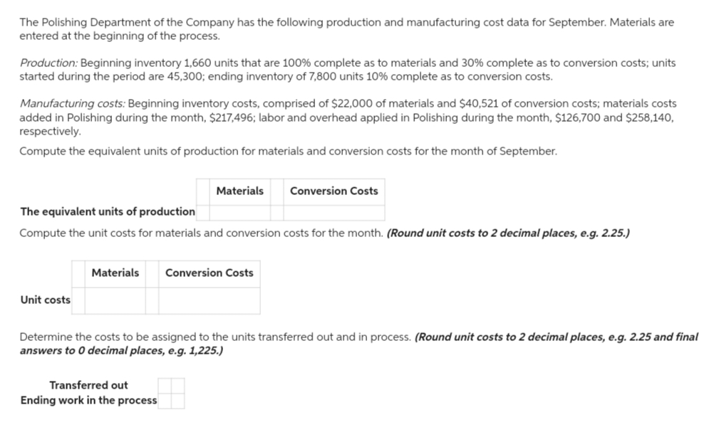 The Polishing Department of the Company has the following production and manufacturing cost data for September. Materials are
entered at the beginning of the process.
Production: Beginning inventory 1,660 units that are 100% complete as to materials and 30% complete as to conversion costs; units
started during the period are 45,300; ending inventory of 7,800 units 10% complete as to conversion costs.
Manufacturing costs: Beginning inventory costs, comprised of $22,000 of materials and $40,521 of conversion costs; materials costs
added in Polishing during the month, $217,496; labor and overhead applied in Polishing during the month, $126,700 and $258,140,
respectively.
Compute the equivalent units of production for materials and conversion costs for the month of September.
The equivalent units of production
Compute the unit costs for materials and conversion costs for the month. (Round unit costs to 2 decimal places, e.g. 2.25.)
Unit costs
Materials
Materials Conversion Costs
Transferred out
Ending work in the process
Conversion Costs
Determine the costs to be assigned to the units transferred out and in process. (Round unit costs to 2 decimal places, e.g. 2.25 and final
answers to 0 decimal places, e.g. 1,225.)