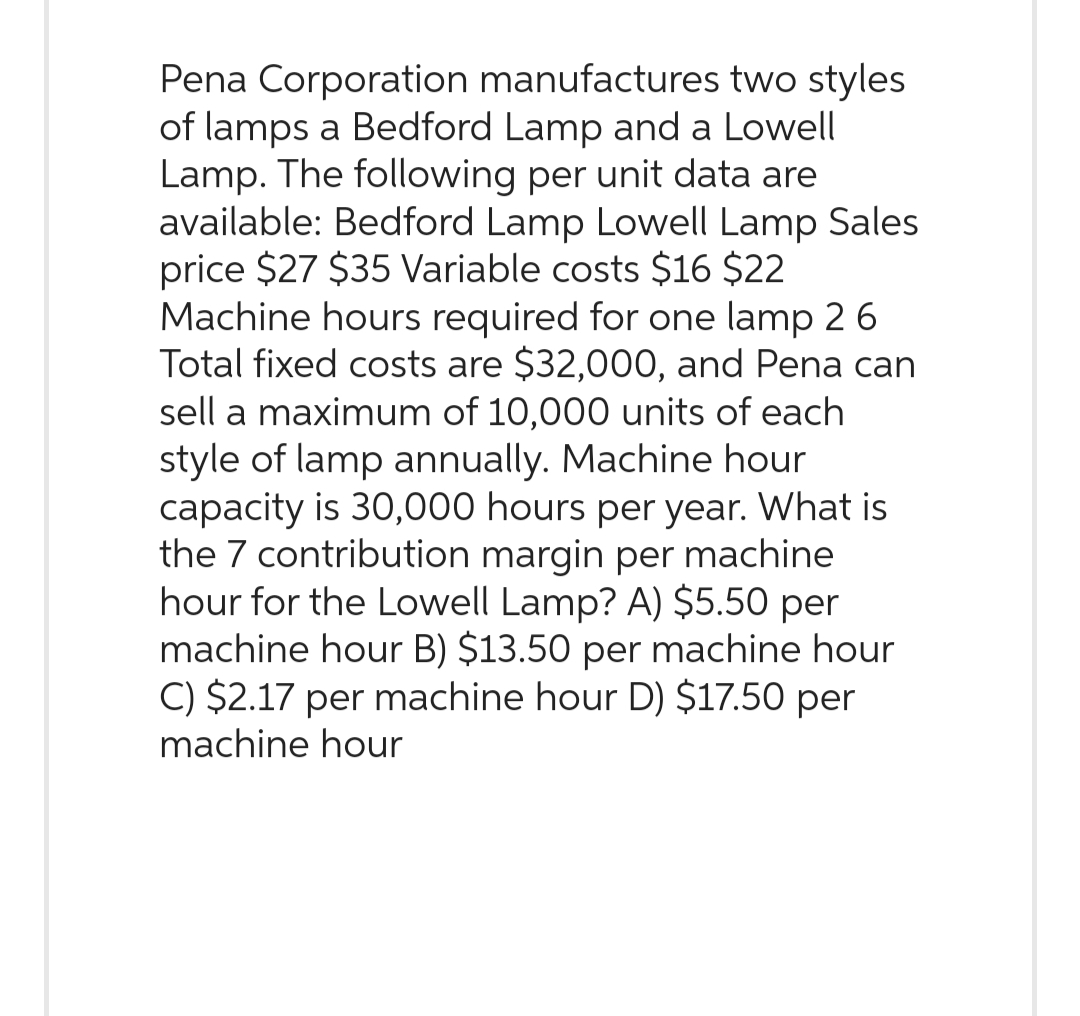 Pena Corporation manufactures two styles
of lamps a Bedford Lamp and a Lowell
Lamp. The following per unit data are
available: Bedford Lamp Lowell Lamp Sales
price $27 $35 Variable costs $16 $22
Machine hours required for one lamp 2 6
Total fixed costs are $32,000, and Pena can
sell a maximum of 10,000 units of each
style of lamp annually. Machine hour
capacity is 30,000 hours per year. What is
the 7 contribution margin per machine
hour for the Lowell Lamp? A) $5.50 per
machine hour B) $13.50 per machine hour
C) $2.17 per machine hour D) $17.50 per
machine hour