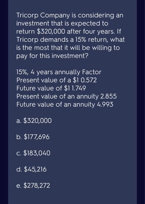 Tricorp Company is considering an
investment that is expected to
return $320,000 after four years. If
Tricorp demands a 15% return, what
is the most that it will be willing to
pay for this investment?
15%, 4 years annually Factor
Present value of a $1 0.572
Future value of $11.749
Present value of an annuity 2.855
Future value of an annuity 4.993
a. $320,000
b. $177,696
c. $183,040
d. $45,216
e. $278,272