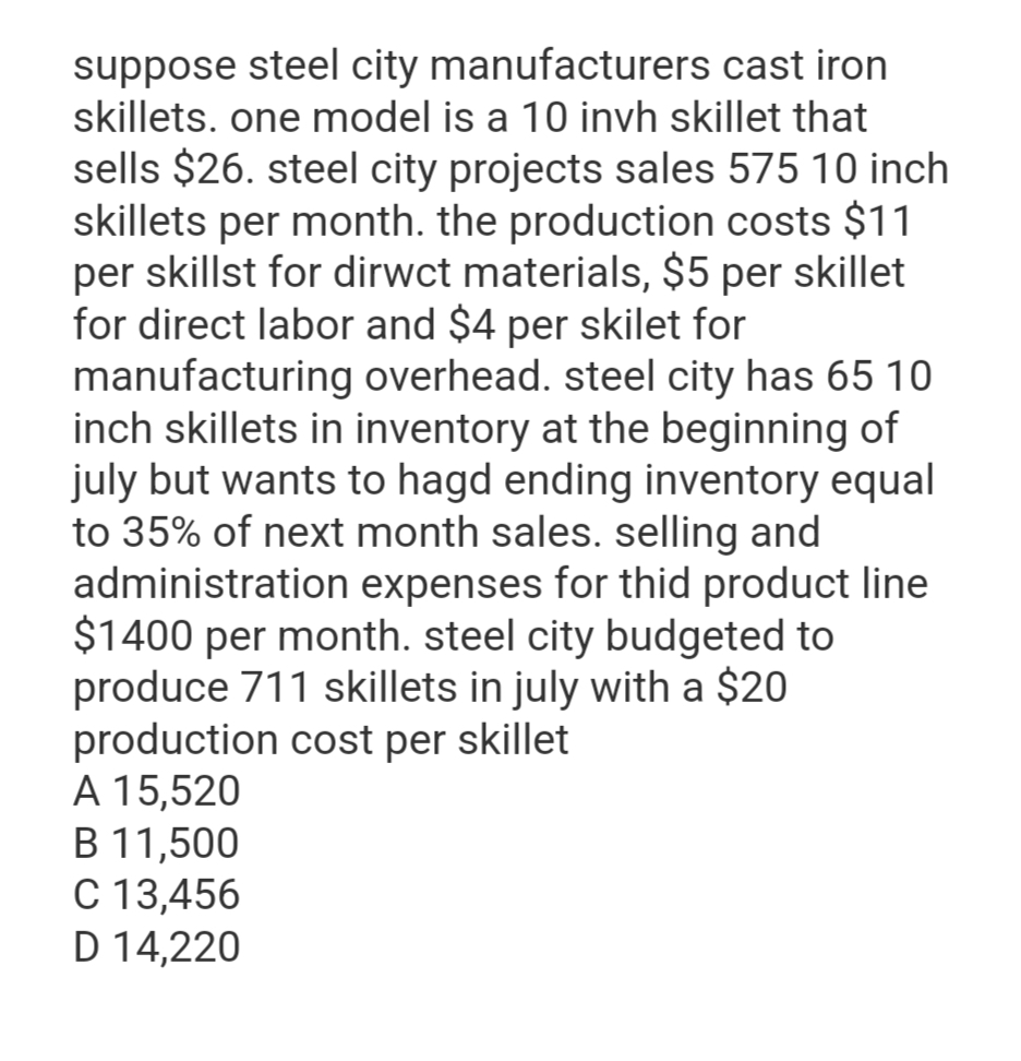 suppose steel city manufacturers cast iron
skillets. one model is a 10 invh skillet that
sells $26. steel city projects sales 575 10 inch
skillets per month. the production costs $11
per skillst for dirwct materials, $5 per skillet
for direct labor and $4 per skilet for
manufacturing overhead. steel city has 65 10
inch skillets in inventory at the beginning of
july but wants to hagd ending inventory equal
to 35% of next month sales. selling and
administration expenses for this product line
$1400 per month. steel city budgeted to
produce 711 skillets in july with a $20
production cost per skillet
A 15,520
B 11,500
C 13,456
D 14,220