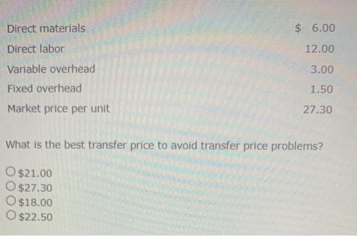 Direct materials
Direct labor
Variable overhead
Fixed overhead
Market price per unit
$6.00
12.00
3.00
1.50
27.30
What is the best transfer price to avoid transfer price problems?
O $21.00
O $27.30
O$18.00
O $22.50