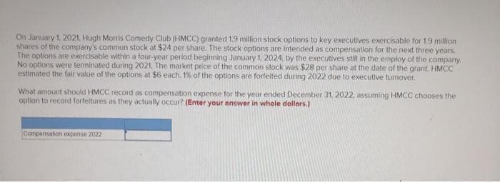 On January 1, 2021, Hugh Morris Comedy Club (HMCC) granted 1.9 million stock options to key executives exercisable for 1.9 million
shares of the company's common stock at $24 per share. The stock options are intended as compensation for the next three years,
The options are exercisable within a four-year period beginning January 1, 2024, by the executives still in the employ of the company.
No options were terminated during 2021. The market price of the common stock was $28 per share at the date of the grant. HMCC
estimated the fair value of the options at $6 each. 1% of the options are forfeited during 2022 due to executive turnover.
What amount should HMCC record as compensation expense for the year ended December 31, 2022, assuming HMCC chooses the
option to record forfeitures as they actually occur? (Enter your answer in whole dollars.)
Compensation expense 2022