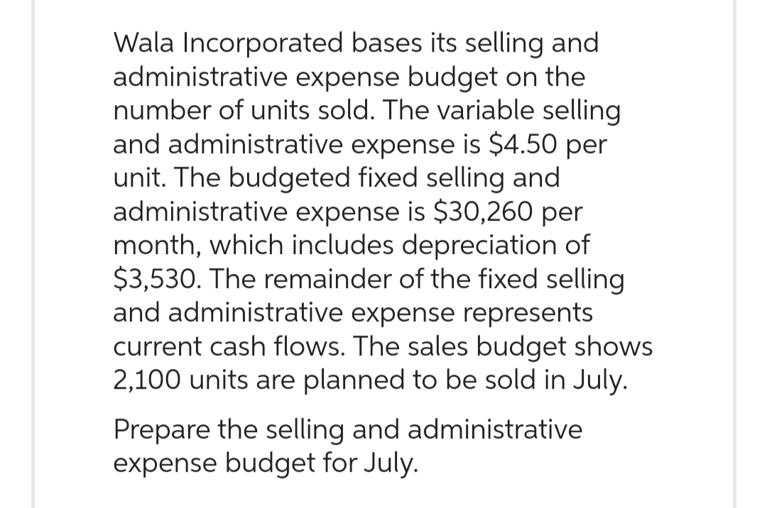 Wala Incorporated bases its selling and
administrative expense budget on the
number of units sold. The variable selling
and administrative expense is $4.50 per
unit. The budgeted fixed selling and
administrative expense is $30,260 per
month, which includes depreciation of
$3,530. The remainder of the fixed selling
and administrative expense represents
current cash flows. The sales budget shows
2,100 units are planned to be sold in July.
Prepare the selling and administrative
expense budget for July.