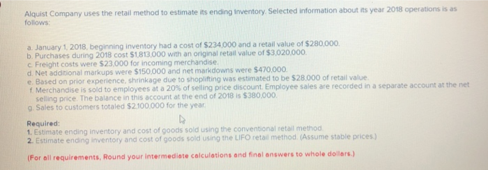 Alquist Company uses the retail method to estimate its ending Inventory. Selected information about its year 2018 operations is as
follows:
a. January 1, 2018, beginning inventory had a cost of $234,000 and a retail value of $280,000.
b. Purchases during 2018 cost $1,813,000 with an original retail value of $3,020,000.
c. Freight costs were $23,000 for incoming merchandise.
d. Net additional markups were $150,000 and net markdowns were $470,000.
e. Based on prior experience, shrinkage due to shoplifting was estimated to be $28.000 of retail value.
f. Merchandise is sold to employees at a 20% of selling price discount. Employee sales are recorded in a separate account at the net
selling price. The balance in this account at the end of 2018 is $380,000.
g. Sales to customers totaled $2.100,000 for the year.
Required:
4
1. Estimate ending inventory and cost of goods sold using the conventional retail method.
2. Estimate ending inventory and cost of goods sold using the LIFO retail method. (Assume stable prices.)
(For all requirements, Round your intermediate calculations and final answers to whole dollars.)