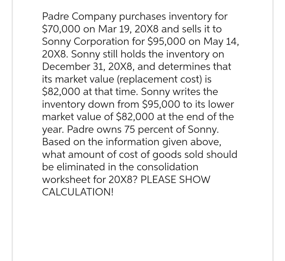 Padre Company purchases inventory for
$70,000 on Mar 19, 20X8 and sells it to
Sonny Corporation for $95,000 on May 14,
20X8. Sonny still holds the inventory on
December 31, 20X8, and determines that
its market value (replacement cost) is
$82,000 at that time. Sonny writes the
inventory down from $95,000 to its lower
market value of $82,000 at the end of the
year. Padre owns 75 percent of Sonny.
Based on the information given above,
what amount of cost of goods sold should
be eliminated in the consolidation
worksheet for 20X8? PLEASE SHOW
CALCULATION!